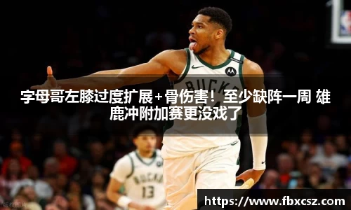 字母哥左膝过度扩展+骨伤害！至少缺阵一周 雄鹿冲附加赛更没戏了